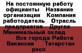 На постоянную работу официанты › Название организации ­ Компания-работодатель › Отрасль предприятия ­ Другое › Минимальный оклад ­ 18 000 - Все города Работа » Вакансии   . Татарстан респ.